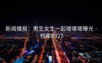 新闻播报：男生女生一起嗟嗟嗟曝光 · 档案6927