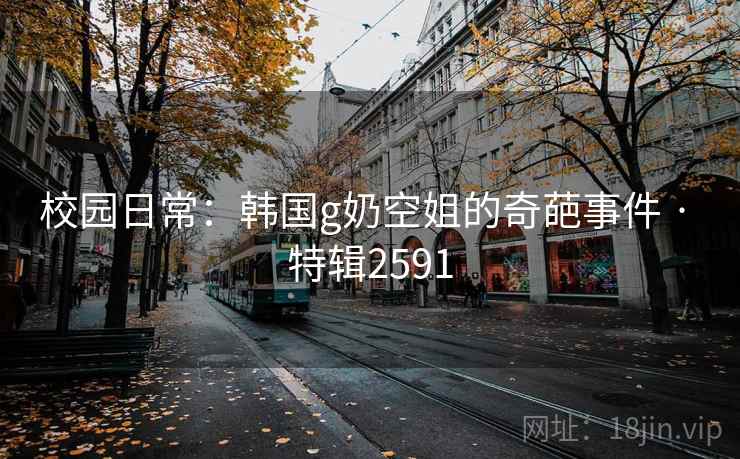校园日常：韩国g奶空姐的奇葩事件 · 特辑2591