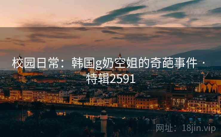 校园日常：韩国g奶空姐的奇葩事件 · 特辑2591