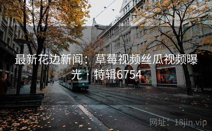 最新花边新闻：草莓视频丝瓜视频曝光 · 特辑6754