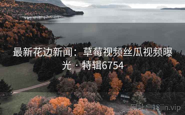 最新花边新闻：草莓视频丝瓜视频曝光 · 特辑6754