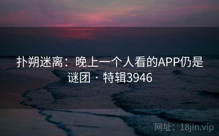 扑朔迷离：晚上一个人看的APP仍是谜团 · 特辑3946