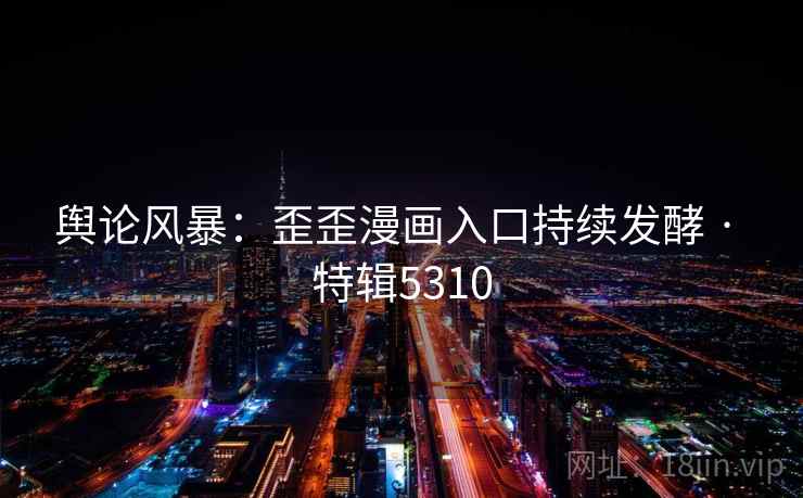 舆论风暴：歪歪漫画入口持续发酵 · 特辑5310