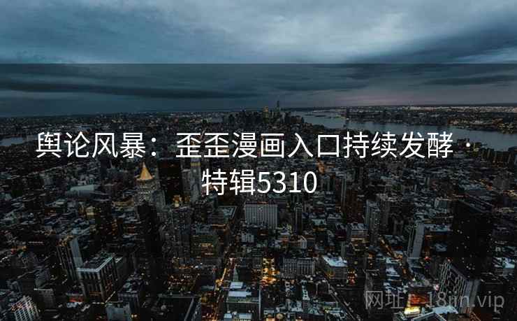 舆论风暴：歪歪漫画入口持续发酵 · 特辑5310