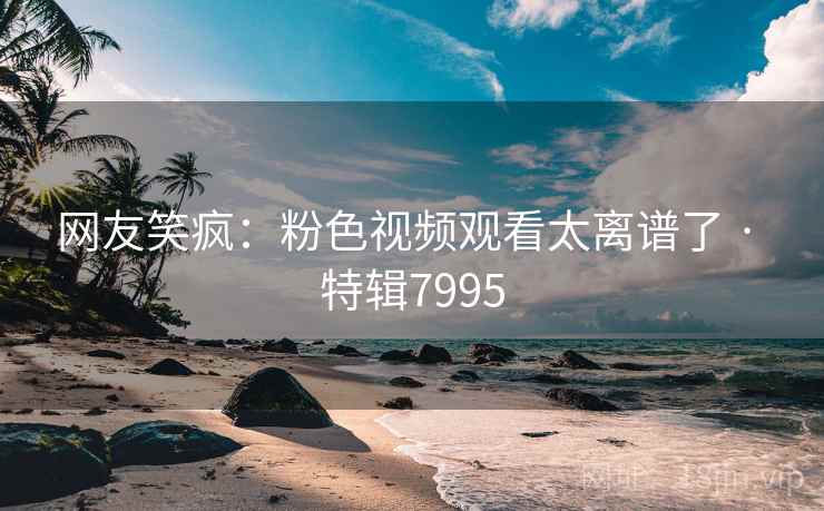 网友笑疯：粉色视频观看太离谱了 · 特辑7995