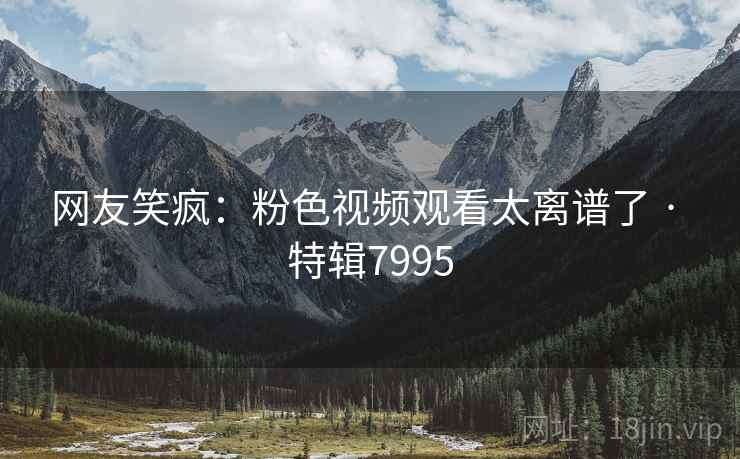 网友笑疯：粉色视频观看太离谱了 · 特辑7995
