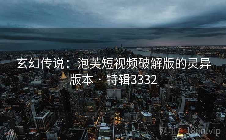 玄幻传说：泡芙短视频破解版的灵异版本 · 特辑3332