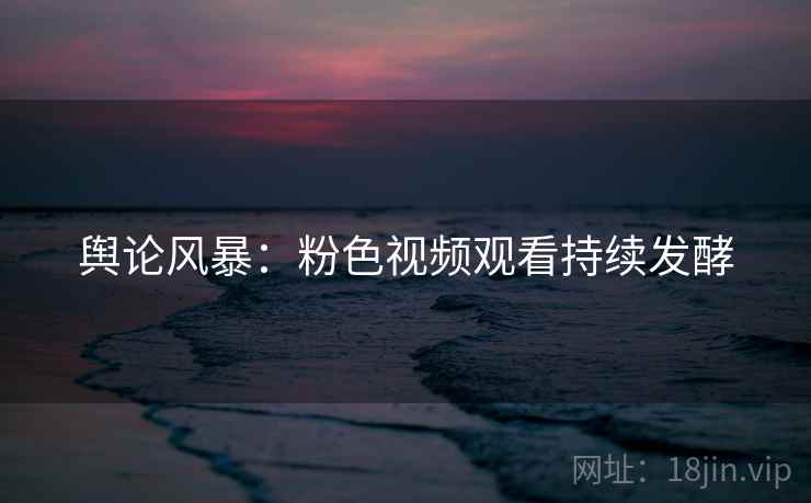 舆论风暴：粉色视频观看持续发酵