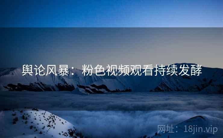 舆论风暴：粉色视频观看持续发酵