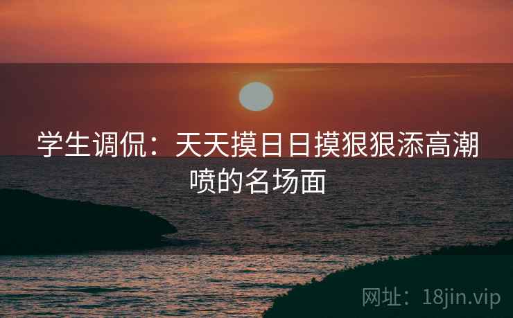 学生调侃：天天摸日日摸狠狠添高潮喷的名场面
