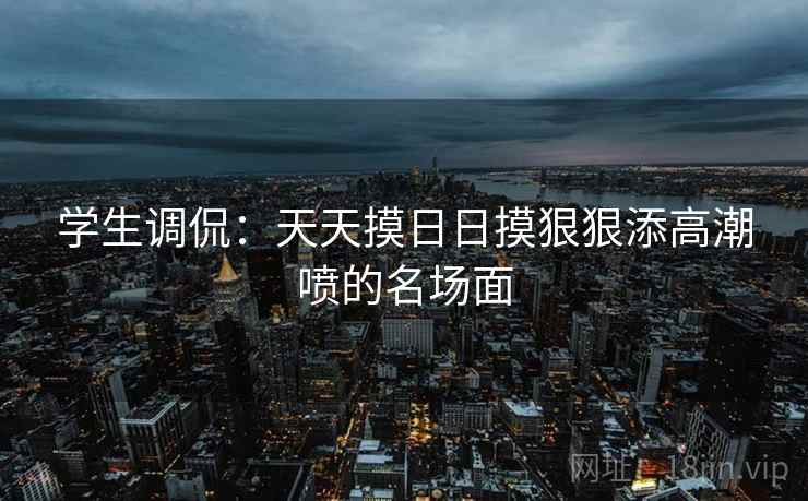学生调侃：天天摸日日摸狠狠添高潮喷的名场面