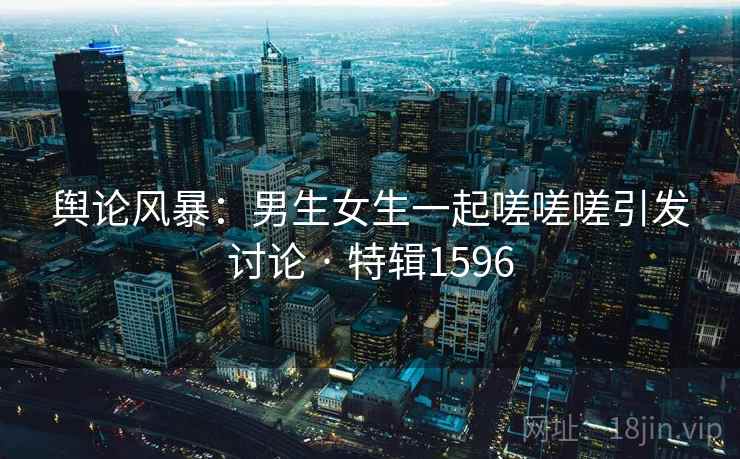 舆论风暴：男生女生一起嗟嗟嗟引发讨论 · 特辑1596