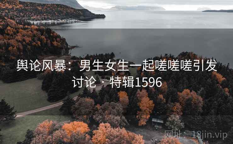舆论风暴：男生女生一起嗟嗟嗟引发讨论 · 特辑1596