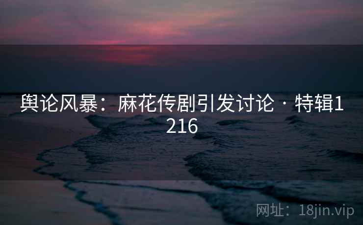 舆论风暴：麻花传剧引发讨论 · 特辑1216
