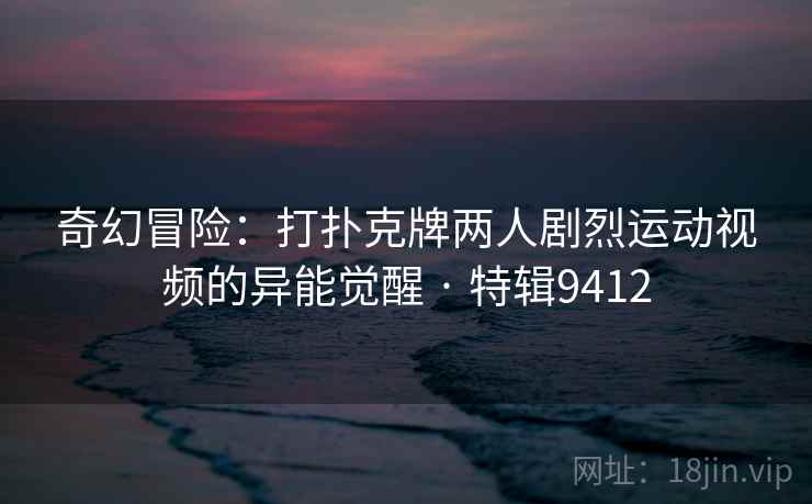 奇幻冒险：打扑克牌两人剧烈运动视频的异能觉醒 · 特辑9412