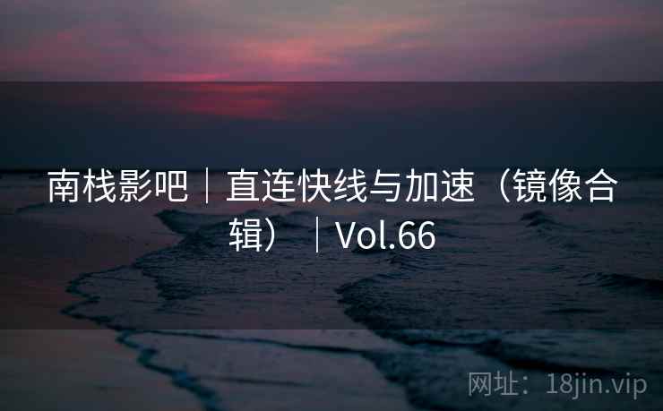 南栈影吧|直连快线与加速(镜像合辑)|Vol.66 南栈影吧|直连快线与加速(镜像合辑)|Vol.66