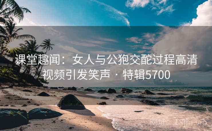 课堂趣闻：女人与公狍交酡过程高清视频引发笑声 · 特辑5700