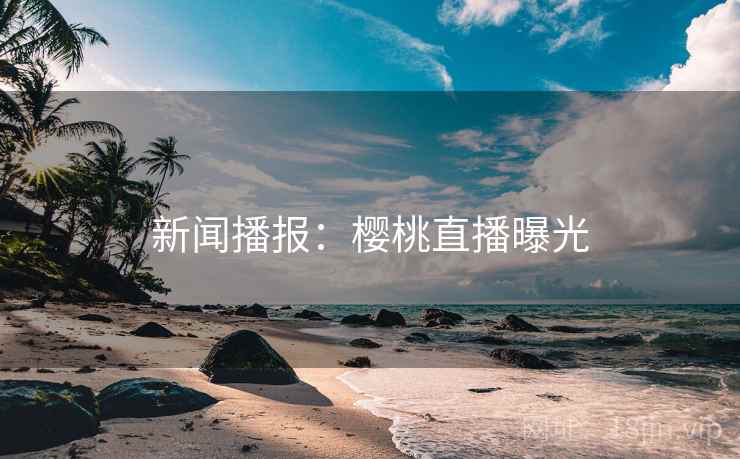 新闻播报:樱桃直播曝光 新闻播报:樱桃直播曝光