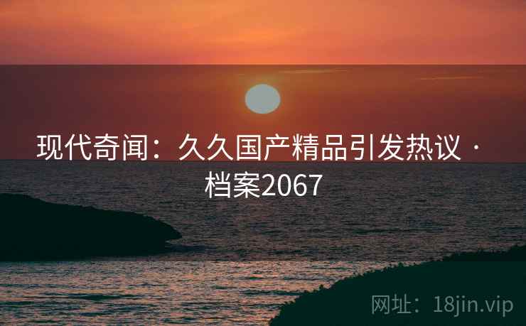现代奇闻：久久国产精品引发热议 · 档案2067