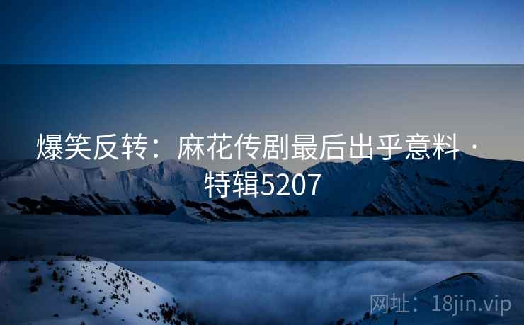 爆笑反转：麻花传剧最后出乎意料 · 特辑5207